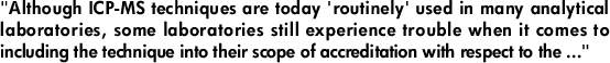 "Although ICP-MS techniques are today 'routinely' used in many analytical laboratories, some laboratories still experience trouble when it comes to including the technique into their scope of accreditation with respect to the ..."