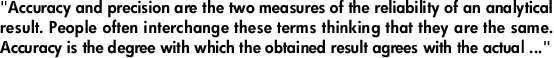 "Accuracy and precision are the two measures of the reliability of an analytical result. People often interchange these terms thinking that they are the same. Accuracy is the degree with which the obtained result agrees with the actual ..."