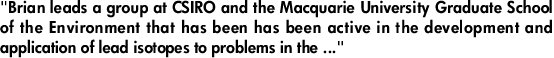 "Brian leads a group at CSIRO and the Macquarie University Graduate School of the Environment that has been has been active in the development and application of lead isotopes to problems in the ..."