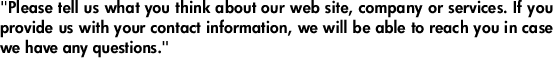 "Please tell us what you think about our web site, company or services. If you provide us with your contact information, we will be able to reach you in case we have any questions."