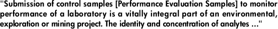 "Submission of control samples [Performance Evaluation Samples] to monitor performance of a laboratory is a vitally integral part of an environmental, exploration or mining project. The identity and concentration of analytes ..."