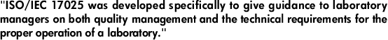 "ISO/IEC 17025 was developed specifically to give guidance to laboratory managers on both quality management and the technical requirements for the proper operation of a laboratory."