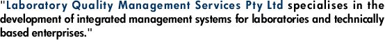 "Laboratory Quality Management Services Pty Ltd specialises in the development of integrated management systems for laboratories and technically based enterprises."