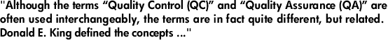 "Although the terms “Quality Control (QC)” and “Quality Assurance (QA)” are often used interchangeably, the terms are in fact quite different, but related. Donald E. King defined the concepts ..."