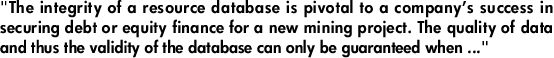 "The integrity of a resource database is pivotal to a company’s success in securing debt or equity finance for a new mining project. The quality of data and thus the validity of the database can only be guaranteed when ..."
