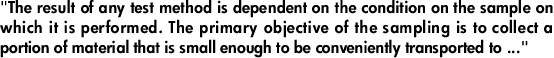 "The result of any test method is dependent on the condition on the sample on which it is performed. The primary objective of the sampling is to collect a portion of material that is small enough to be conveniently transported to ..."