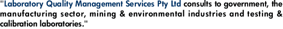 "Laboratory Quality Management Services Pty Ltd consults to government, the manufacturing sector, mining & environmental industries and testing & calibration laboratories."